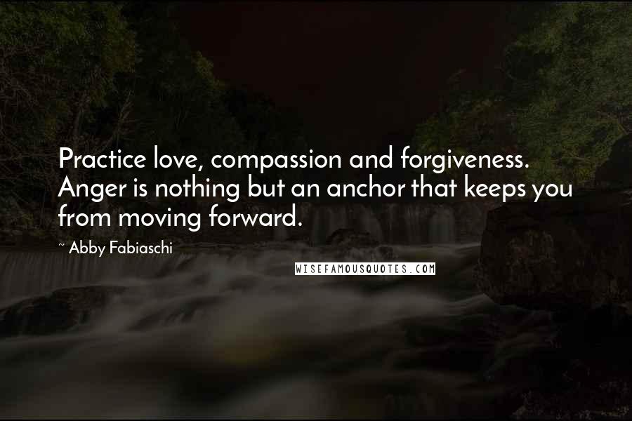 Abby Fabiaschi Quotes: Practice love, compassion and forgiveness. Anger is nothing but an anchor that keeps you from moving forward.
