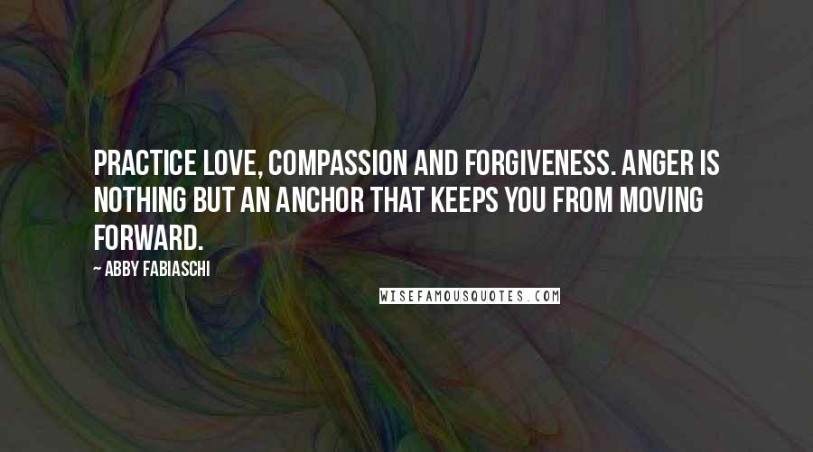 Abby Fabiaschi Quotes: Practice love, compassion and forgiveness. Anger is nothing but an anchor that keeps you from moving forward.