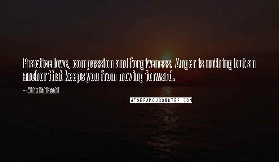 Abby Fabiaschi Quotes: Practice love, compassion and forgiveness. Anger is nothing but an anchor that keeps you from moving forward.