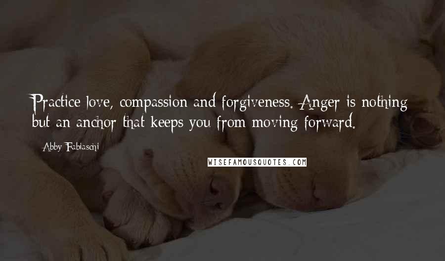 Abby Fabiaschi Quotes: Practice love, compassion and forgiveness. Anger is nothing but an anchor that keeps you from moving forward.