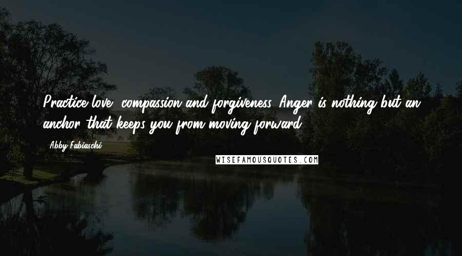 Abby Fabiaschi Quotes: Practice love, compassion and forgiveness. Anger is nothing but an anchor that keeps you from moving forward.