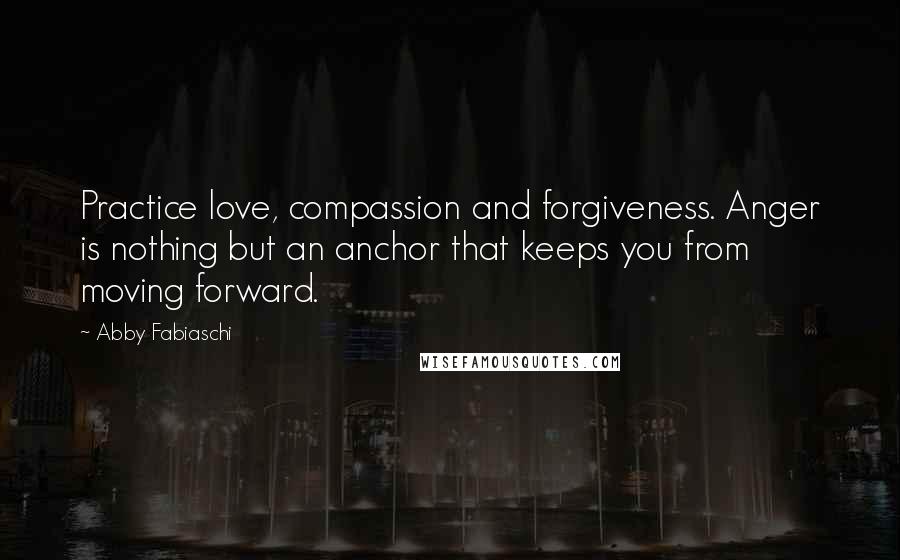 Abby Fabiaschi Quotes: Practice love, compassion and forgiveness. Anger is nothing but an anchor that keeps you from moving forward.