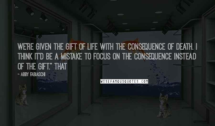 Abby Fabiaschi Quotes: we're given the gift of life with the consequence of death. I think it'd be a mistake to focus on the consequence instead of the gift." That