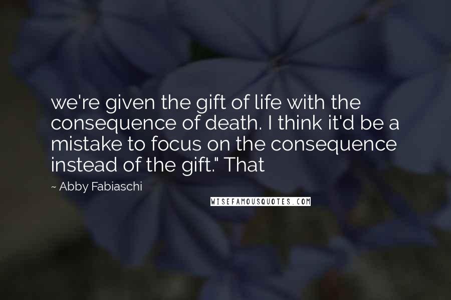Abby Fabiaschi Quotes: we're given the gift of life with the consequence of death. I think it'd be a mistake to focus on the consequence instead of the gift." That