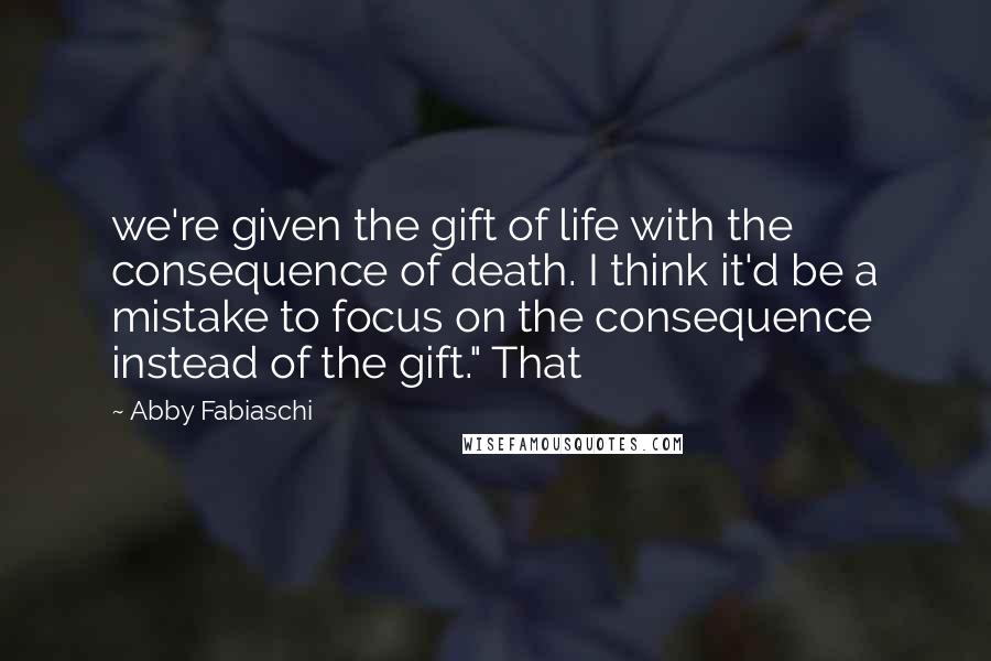 Abby Fabiaschi Quotes: we're given the gift of life with the consequence of death. I think it'd be a mistake to focus on the consequence instead of the gift." That