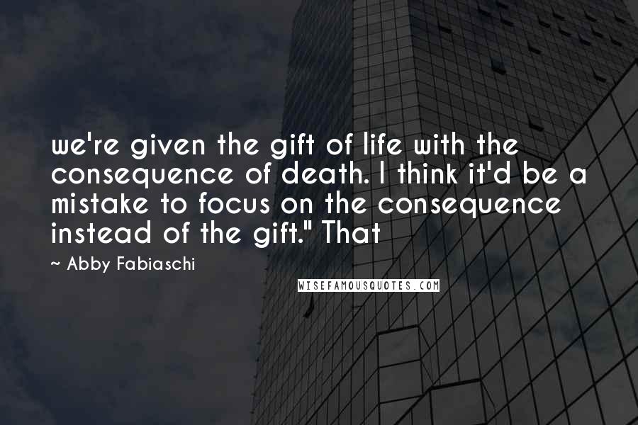 Abby Fabiaschi Quotes: we're given the gift of life with the consequence of death. I think it'd be a mistake to focus on the consequence instead of the gift." That