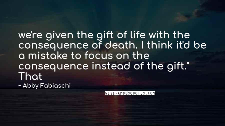 Abby Fabiaschi Quotes: we're given the gift of life with the consequence of death. I think it'd be a mistake to focus on the consequence instead of the gift." That