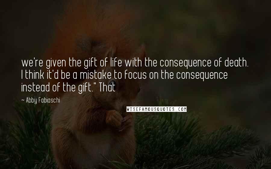 Abby Fabiaschi Quotes: we're given the gift of life with the consequence of death. I think it'd be a mistake to focus on the consequence instead of the gift." That