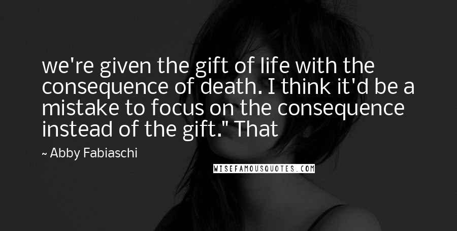 Abby Fabiaschi Quotes: we're given the gift of life with the consequence of death. I think it'd be a mistake to focus on the consequence instead of the gift." That