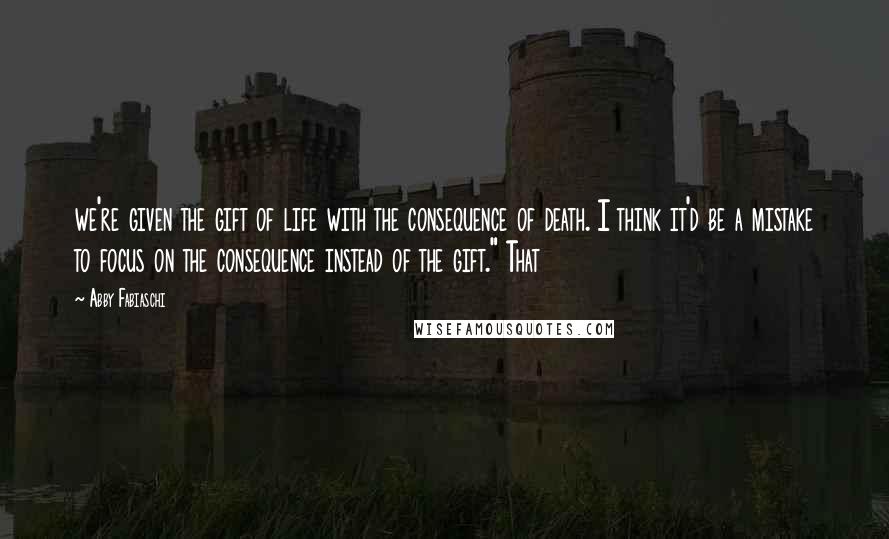 Abby Fabiaschi Quotes: we're given the gift of life with the consequence of death. I think it'd be a mistake to focus on the consequence instead of the gift." That