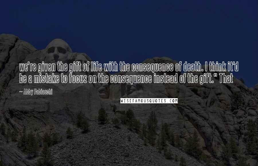 Abby Fabiaschi Quotes: we're given the gift of life with the consequence of death. I think it'd be a mistake to focus on the consequence instead of the gift." That