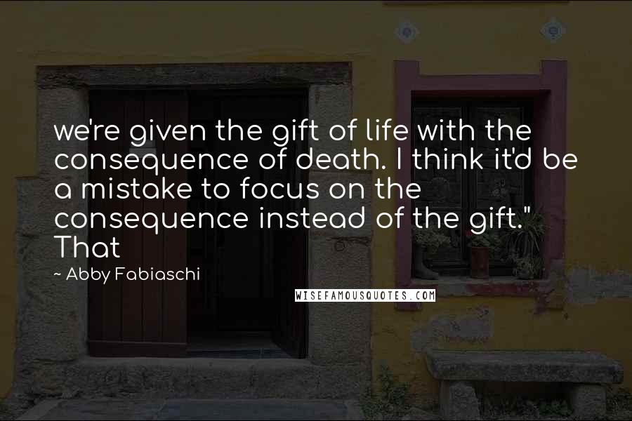 Abby Fabiaschi Quotes: we're given the gift of life with the consequence of death. I think it'd be a mistake to focus on the consequence instead of the gift." That