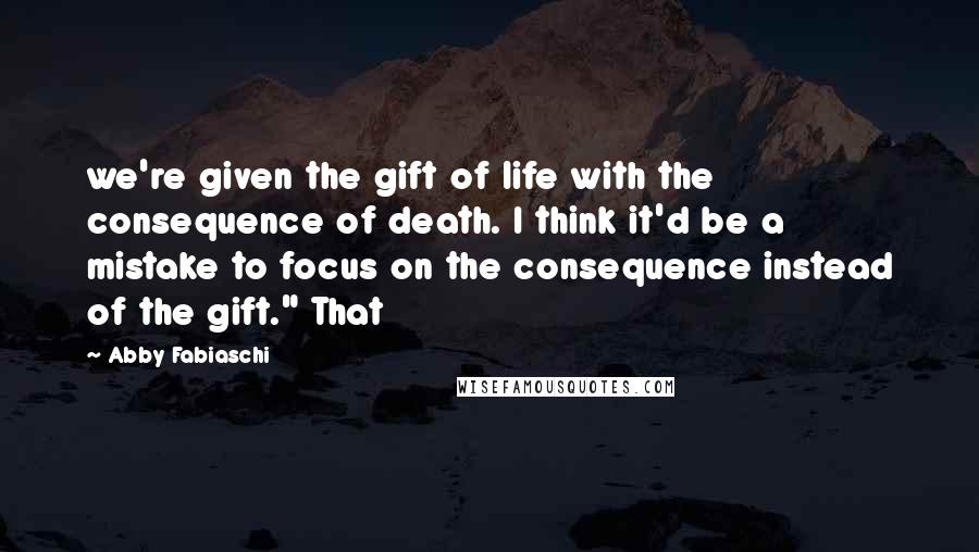 Abby Fabiaschi Quotes: we're given the gift of life with the consequence of death. I think it'd be a mistake to focus on the consequence instead of the gift." That