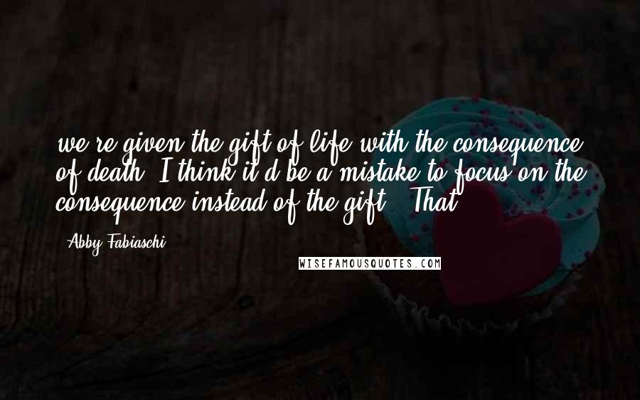 Abby Fabiaschi Quotes: we're given the gift of life with the consequence of death. I think it'd be a mistake to focus on the consequence instead of the gift." That