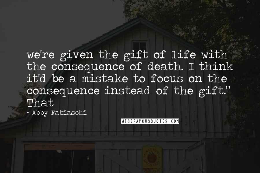 Abby Fabiaschi Quotes: we're given the gift of life with the consequence of death. I think it'd be a mistake to focus on the consequence instead of the gift." That