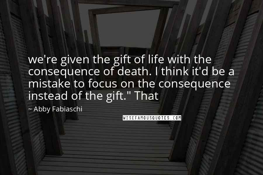 Abby Fabiaschi Quotes: we're given the gift of life with the consequence of death. I think it'd be a mistake to focus on the consequence instead of the gift." That