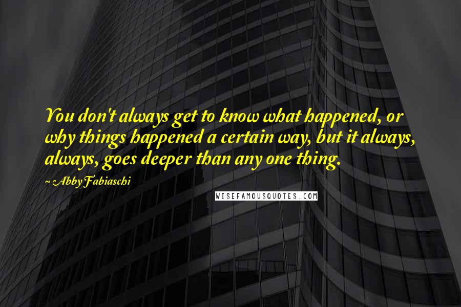 Abby Fabiaschi Quotes: You don't always get to know what happened, or why things happened a certain way, but it always, always, goes deeper than any one thing.