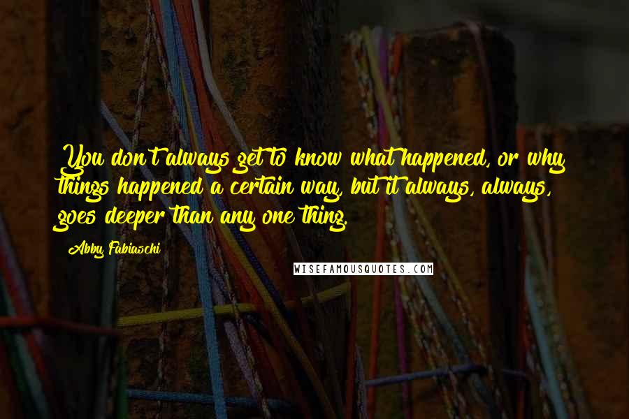 Abby Fabiaschi Quotes: You don't always get to know what happened, or why things happened a certain way, but it always, always, goes deeper than any one thing.