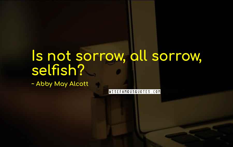 Abby May Alcott Quotes: Is not sorrow, all sorrow, selfish?