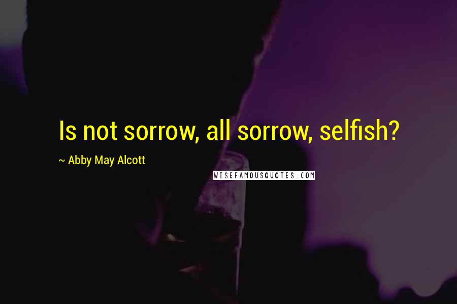 Abby May Alcott Quotes: Is not sorrow, all sorrow, selfish?