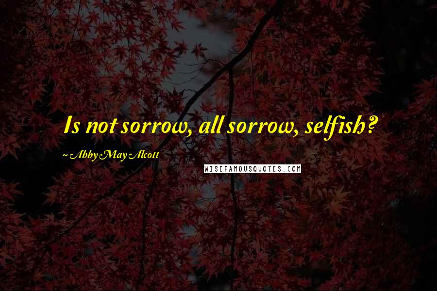 Abby May Alcott Quotes: Is not sorrow, all sorrow, selfish?