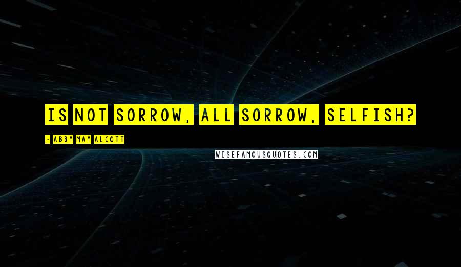 Abby May Alcott Quotes: Is not sorrow, all sorrow, selfish?