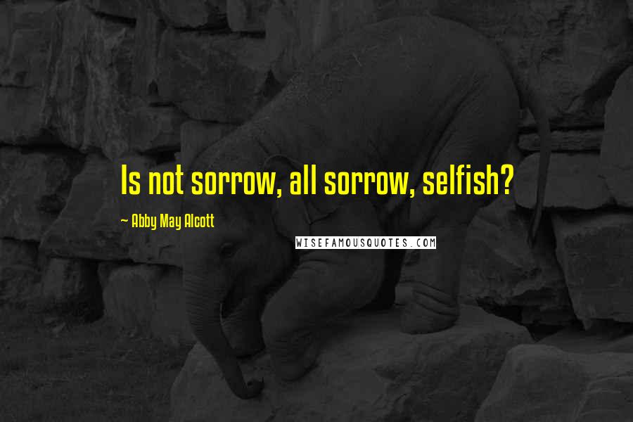 Abby May Alcott Quotes: Is not sorrow, all sorrow, selfish?