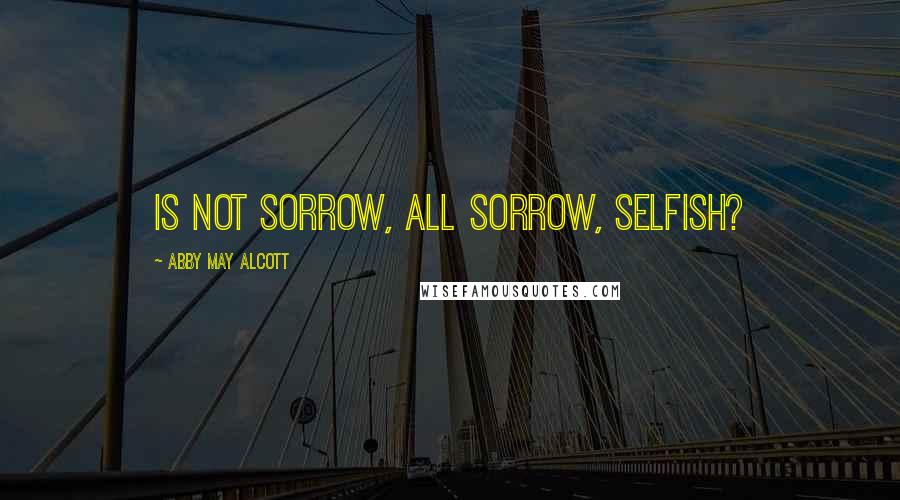 Abby May Alcott Quotes: Is not sorrow, all sorrow, selfish?