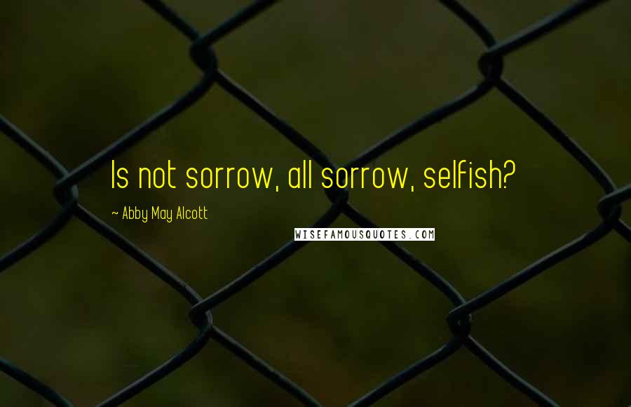 Abby May Alcott Quotes: Is not sorrow, all sorrow, selfish?