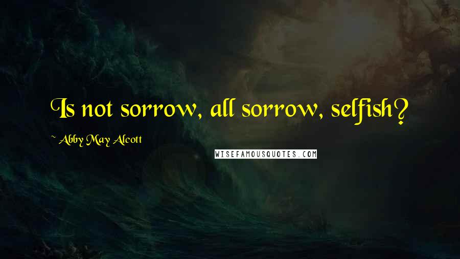 Abby May Alcott Quotes: Is not sorrow, all sorrow, selfish?