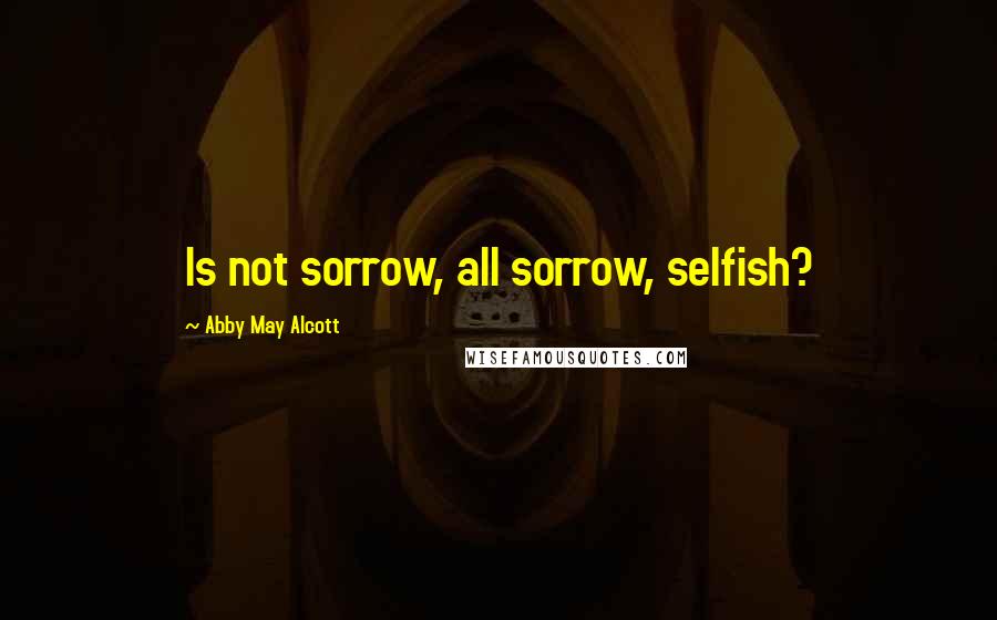 Abby May Alcott Quotes: Is not sorrow, all sorrow, selfish?