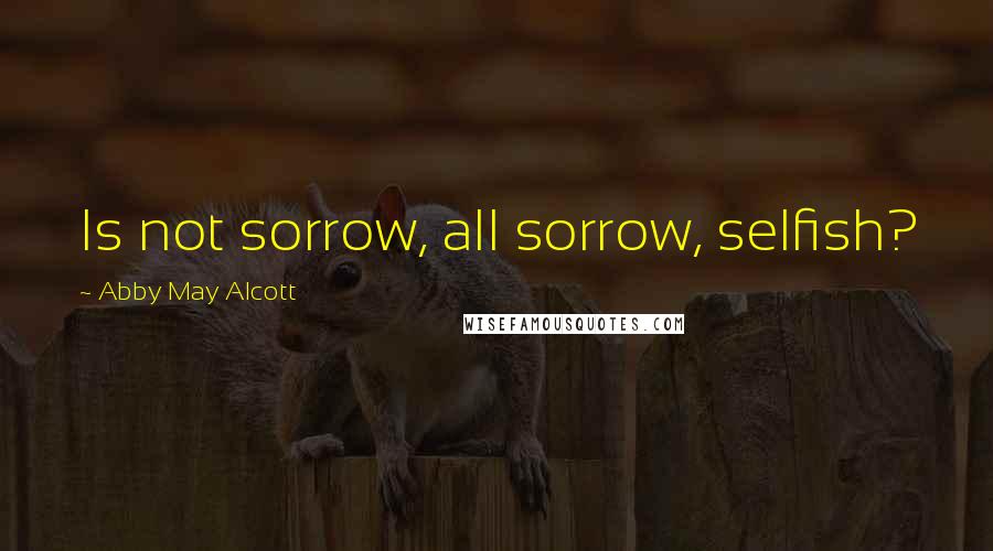 Abby May Alcott Quotes: Is not sorrow, all sorrow, selfish?