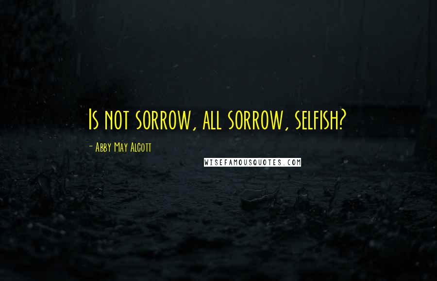Abby May Alcott Quotes: Is not sorrow, all sorrow, selfish?