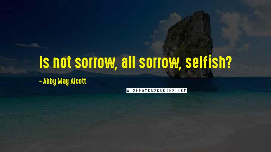 Abby May Alcott Quotes: Is not sorrow, all sorrow, selfish?