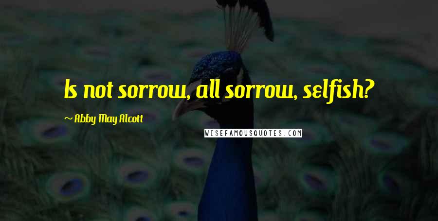 Abby May Alcott Quotes: Is not sorrow, all sorrow, selfish?