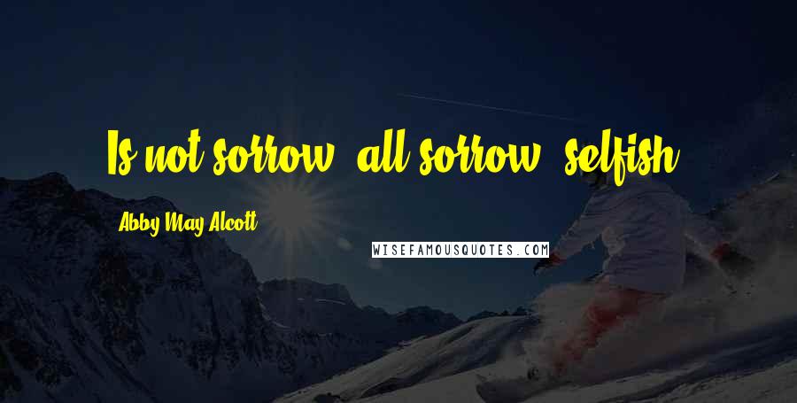 Abby May Alcott Quotes: Is not sorrow, all sorrow, selfish?