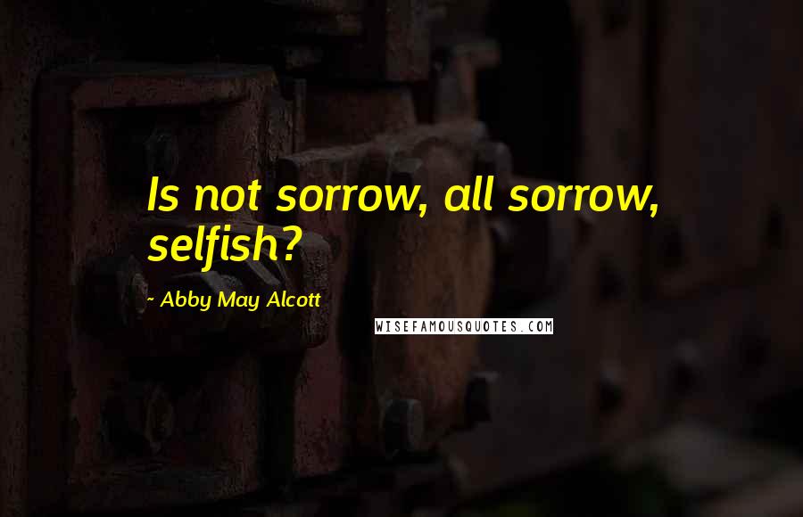 Abby May Alcott Quotes: Is not sorrow, all sorrow, selfish?