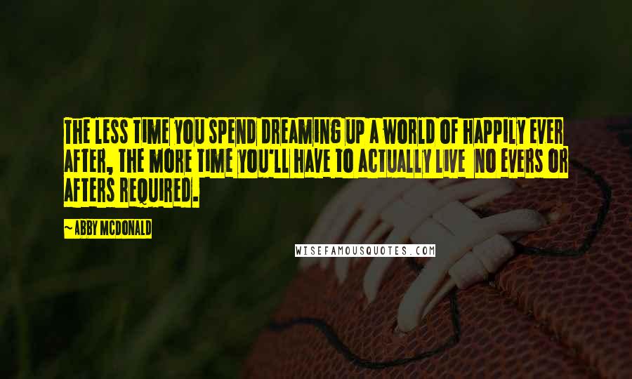 Abby McDonald Quotes: The less time you spend dreaming up a world of happily ever after, the more time you'll have to actually live  no evers or afters required.