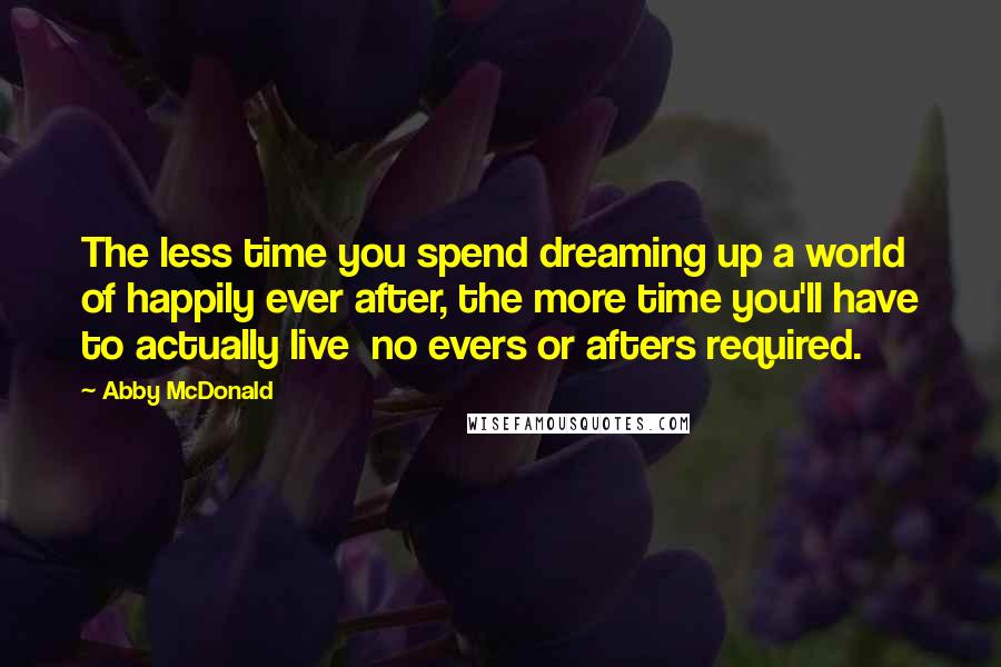 Abby McDonald Quotes: The less time you spend dreaming up a world of happily ever after, the more time you'll have to actually live  no evers or afters required.