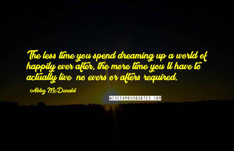 Abby McDonald Quotes: The less time you spend dreaming up a world of happily ever after, the more time you'll have to actually live  no evers or afters required.