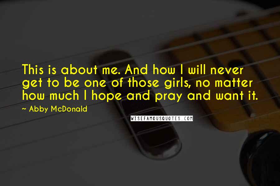 Abby McDonald Quotes: This is about me. And how I will never get to be one of those girls, no matter how much I hope and pray and want it.
