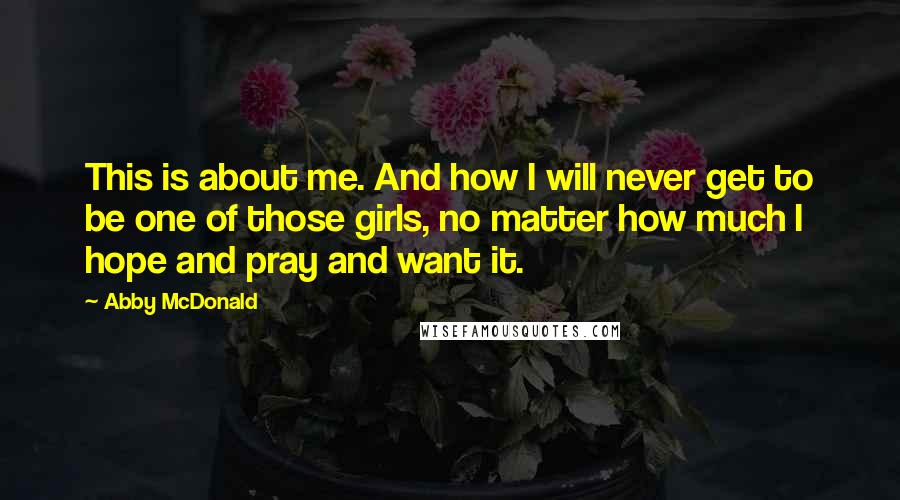 Abby McDonald Quotes: This is about me. And how I will never get to be one of those girls, no matter how much I hope and pray and want it.