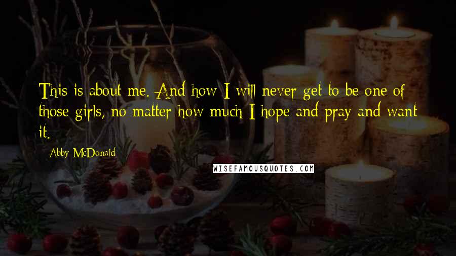 Abby McDonald Quotes: This is about me. And how I will never get to be one of those girls, no matter how much I hope and pray and want it.