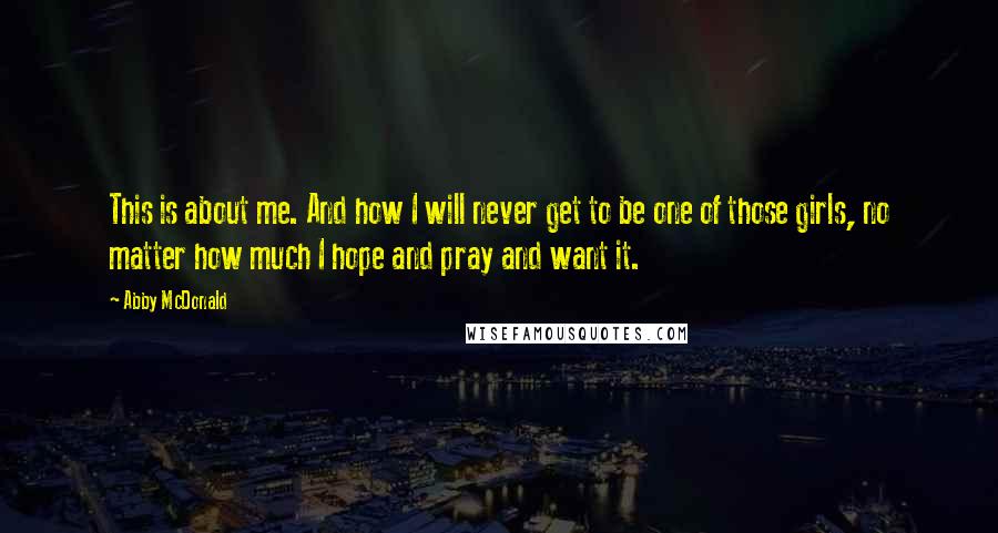 Abby McDonald Quotes: This is about me. And how I will never get to be one of those girls, no matter how much I hope and pray and want it.