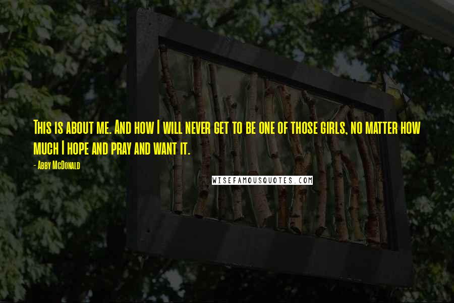 Abby McDonald Quotes: This is about me. And how I will never get to be one of those girls, no matter how much I hope and pray and want it.