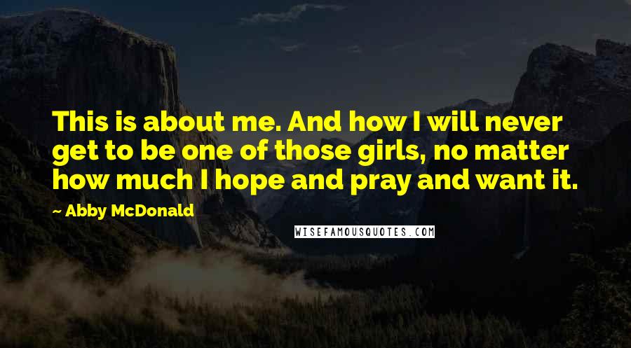 Abby McDonald Quotes: This is about me. And how I will never get to be one of those girls, no matter how much I hope and pray and want it.