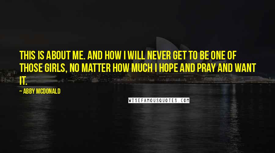 Abby McDonald Quotes: This is about me. And how I will never get to be one of those girls, no matter how much I hope and pray and want it.
