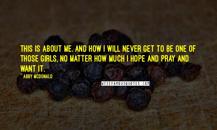 Abby McDonald Quotes: This is about me. And how I will never get to be one of those girls, no matter how much I hope and pray and want it.