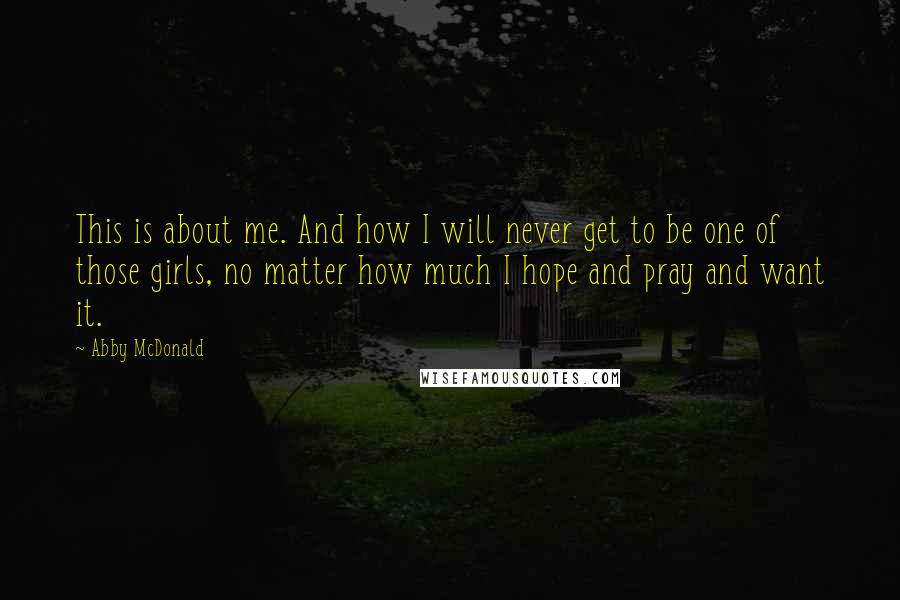 Abby McDonald Quotes: This is about me. And how I will never get to be one of those girls, no matter how much I hope and pray and want it.
