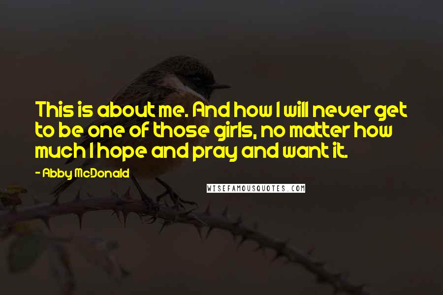 Abby McDonald Quotes: This is about me. And how I will never get to be one of those girls, no matter how much I hope and pray and want it.